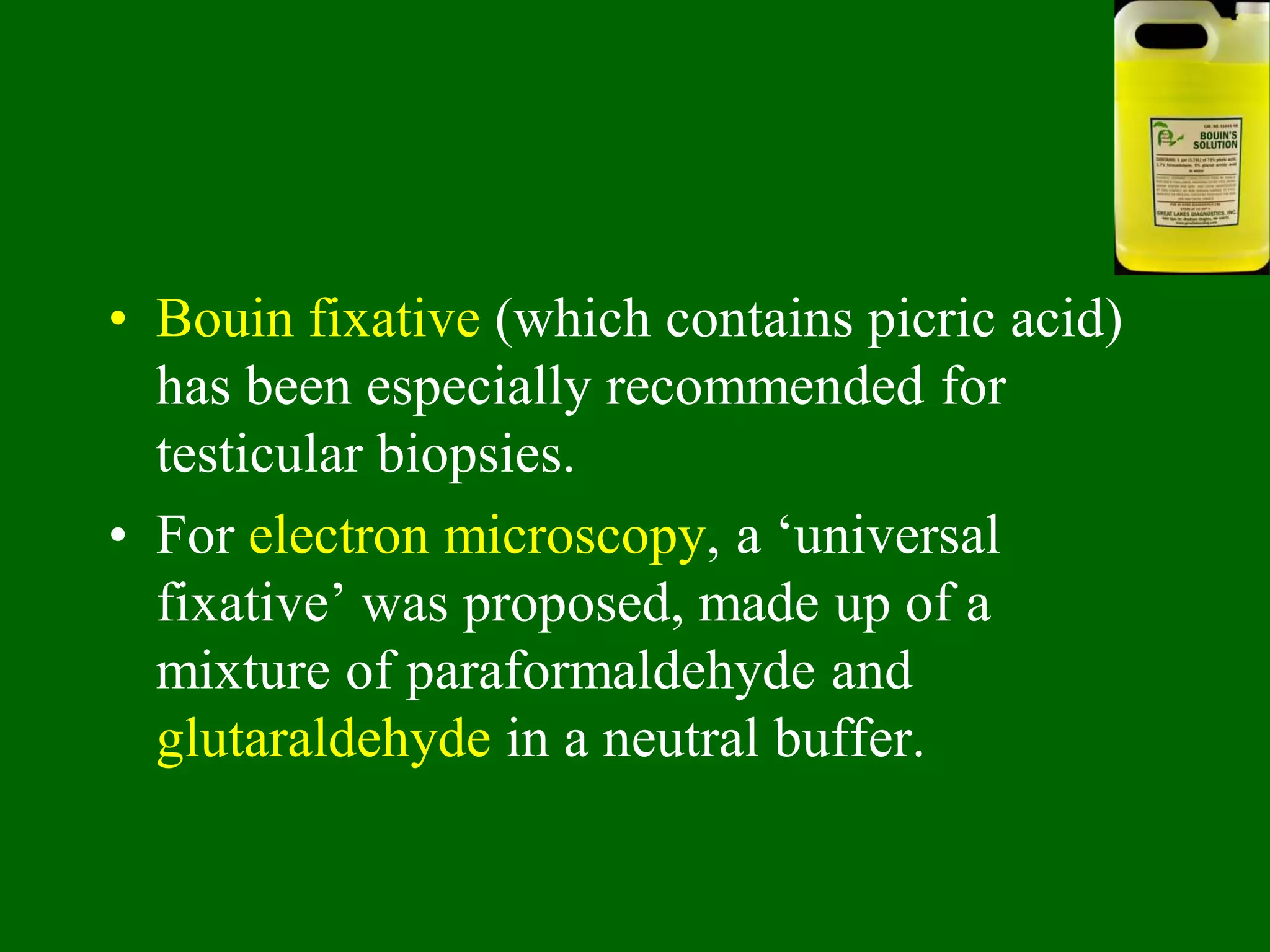 • Bouin fixative (which contains picric acid)
has been especially recommended for
testicular biopsies.
• For electron microscopy, a ‘universal
fixative’ was proposed, made up of a
mixture of paraformaldehyde and
glutaraldehyde in a neutral buffer.
 