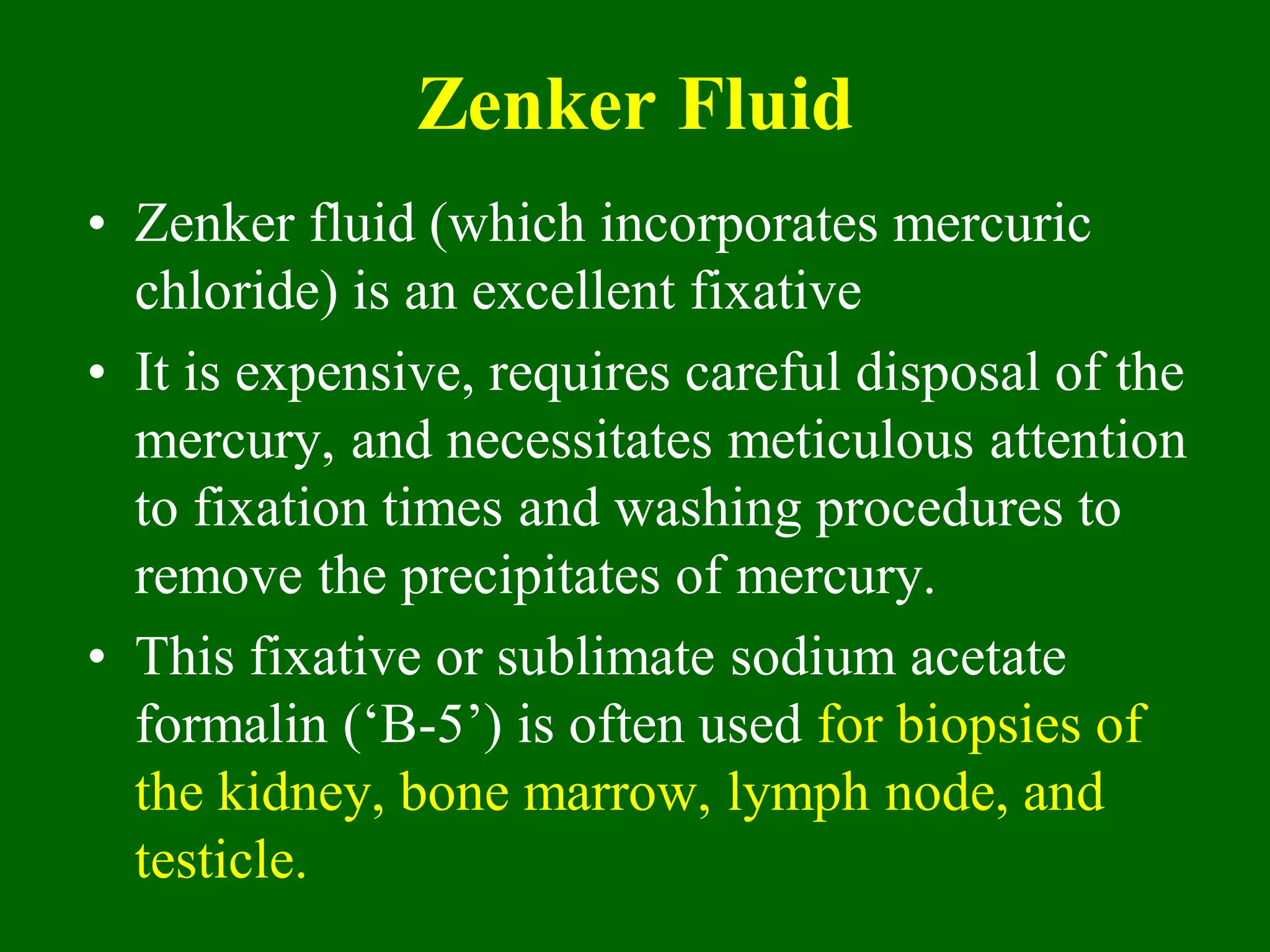 Zenker Fluid
• Zenker fluid (which incorporates mercuric
chloride) is an excellent fixative
• It is expensive, requires careful disposal of the
mercury, and necessitates meticulous attention
to fixation times and washing procedures to
remove the precipitates of mercury.
• This fixative or sublimate sodium acetate
formalin (‘B-5’) is often used for biopsies of
the kidney, bone marrow, lymph node, and
testicle.
 
