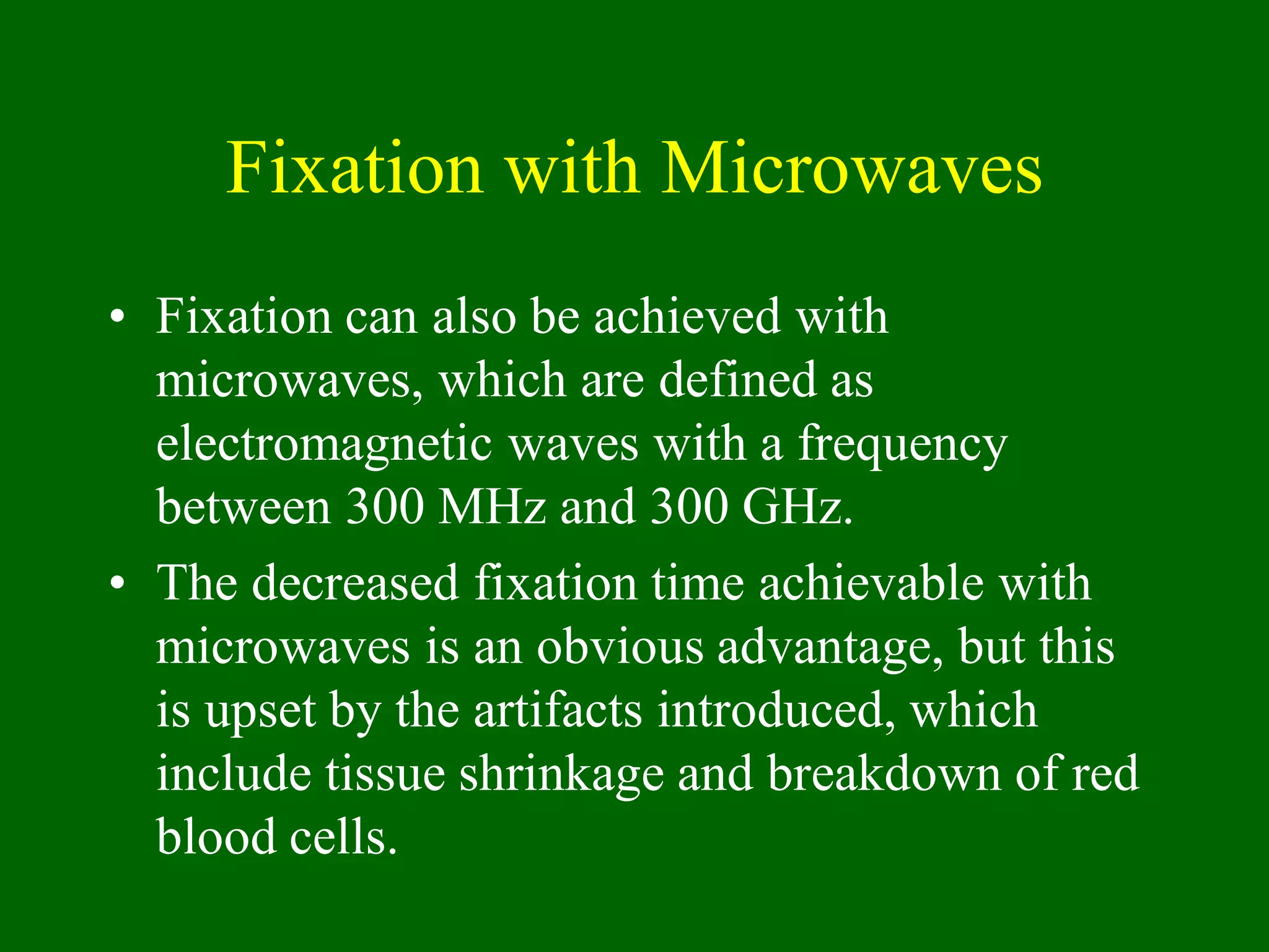 Fixation with Microwaves
• Fixation can also be achieved with
microwaves, which are defined as
electromagnetic waves with a frequency
between 300 MHz and 300 GHz.
• The decreased fixation time achievable with
microwaves is an obvious advantage, but this
is upset by the artifacts introduced, which
include tissue shrinkage and breakdown of red
blood cells.
 
