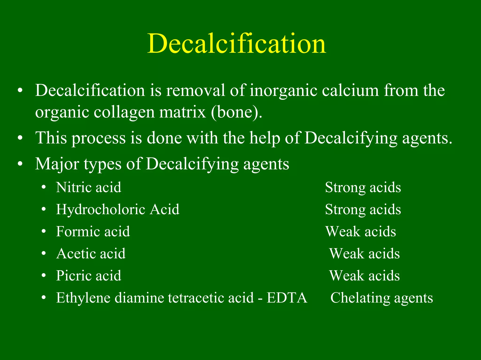 Decalcification
• Decalcification is removal of inorganic calcium from the
organic collagen matrix (bone).
• This process is done with the help of Decalcifying agents.
• Major types of Decalcifying agents
• Nitric acid Strong acids
• Hydrocholoric Acid Strong acids
• Formic acid Weak acids
• Acetic acid Weak acids
• Picric acid Weak acids
• Ethylene diamine tetracetic acid - EDTA Chelating agents
 