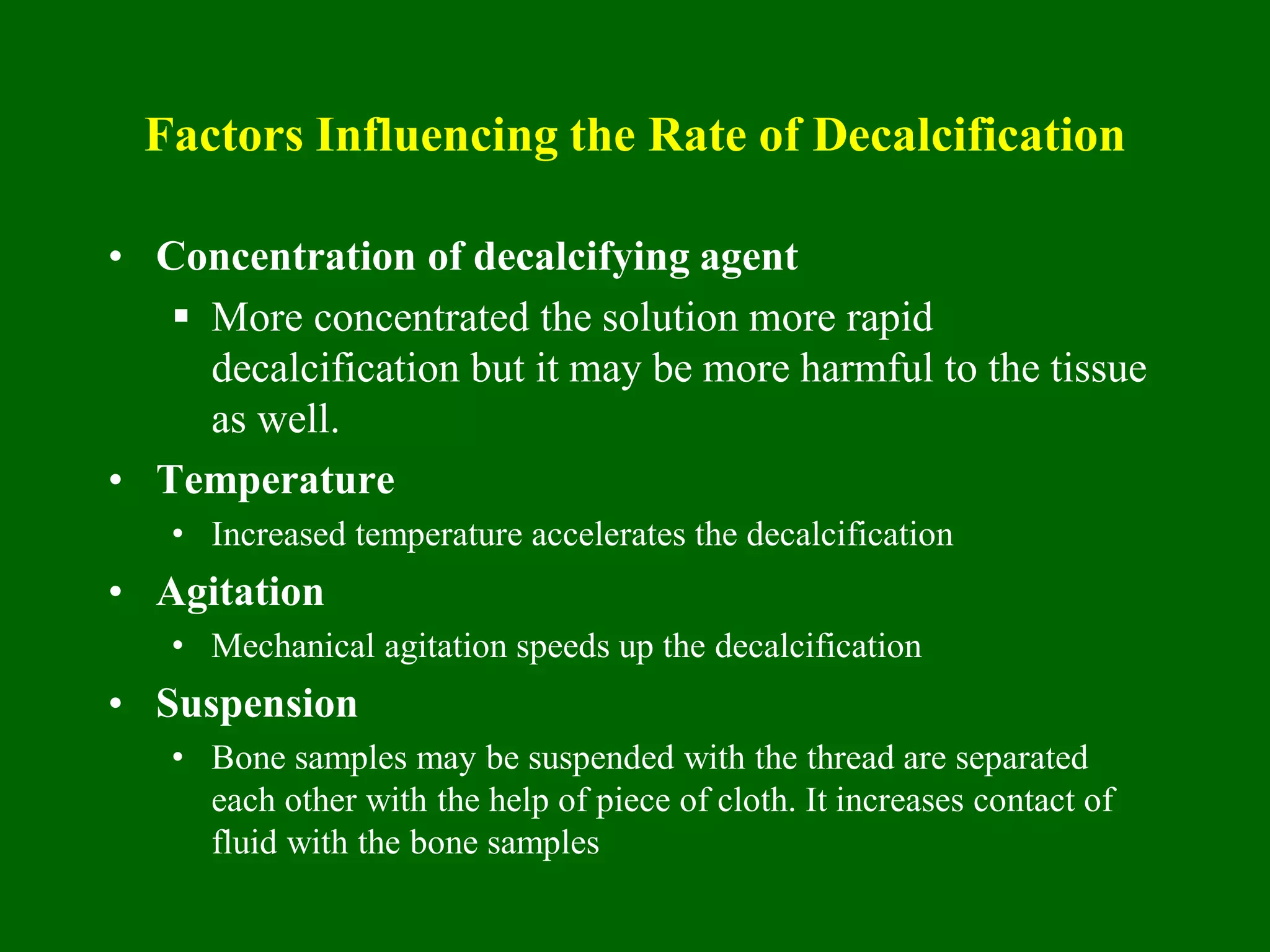 Factors Influencing the Rate of Decalcification
• Concentration of decalcifying agent
 More concentrated the solution more rapid
decalcification but it may be more harmful to the tissue
as well.
• Temperature
• Increased temperature accelerates the decalcification
• Agitation
• Mechanical agitation speeds up the decalcification
• Suspension
• Bone samples may be suspended with the thread are separated
each other with the help of piece of cloth. It increases contact of
fluid with the bone samples
 