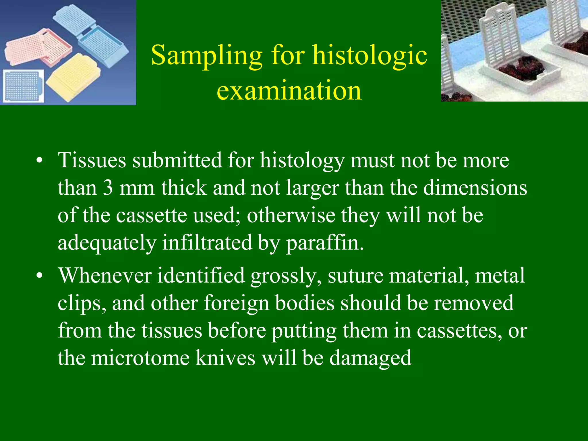 Sampling for histologic
examination
• Tissues submitted for histology must not be more
than 3 mm thick and not larger than the dimensions
of the cassette used; otherwise they will not be
adequately infiltrated by paraffin.
• Whenever identified grossly, suture material, metal
clips, and other foreign bodies should be removed
from the tissues before putting them in cassettes, or
the microtome knives will be damaged
 