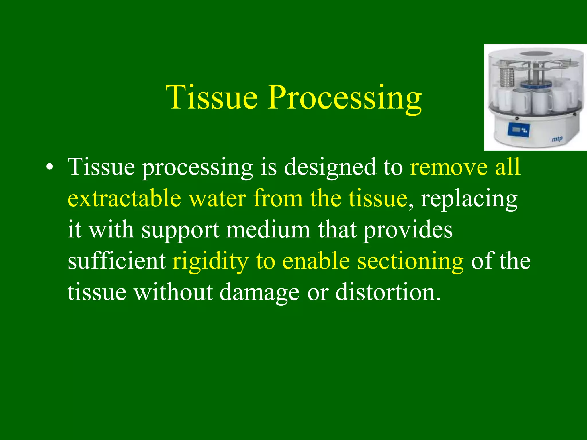 Tissue Processing
• Tissue processing is designed to remove all
extractable water from the tissue, replacing
it with support medium that provides
sufficient rigidity to enable sectioning of the
tissue without damage or distortion.
 