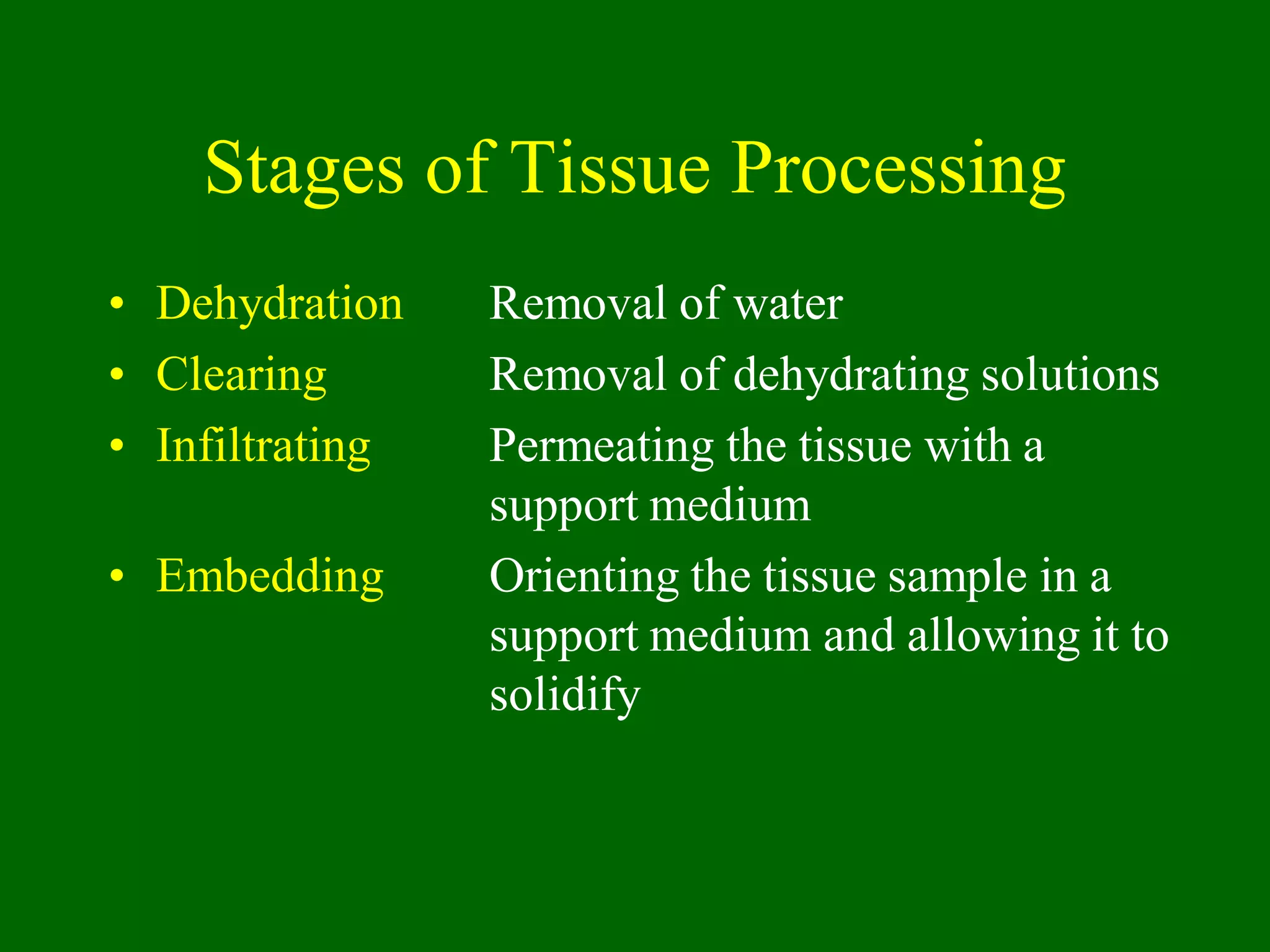 Stages of Tissue Processing
• Dehydration Removal of water
• Clearing Removal of dehydrating solutions
• Infiltrating Permeating the tissue with a
support medium
• Embedding Orienting the tissue sample in a
support medium and allowing it to
solidify
 