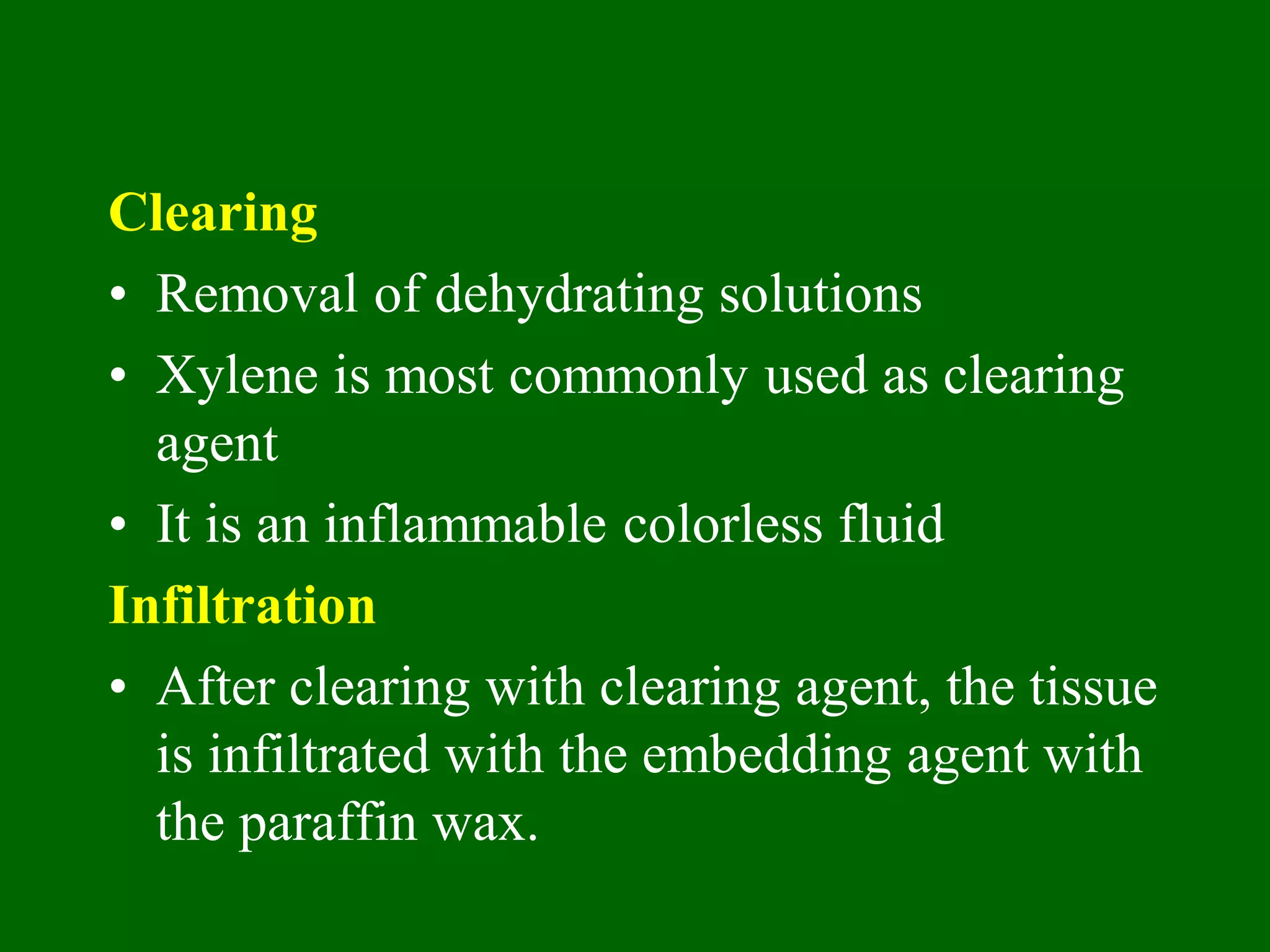 Clearing
• Removal of dehydrating solutions
• Xylene is most commonly used as clearing
agent
• It is an inflammable colorless fluid
Infiltration
• After clearing with clearing agent, the tissue
is infiltrated with the embedding agent with
the paraffin wax.
 