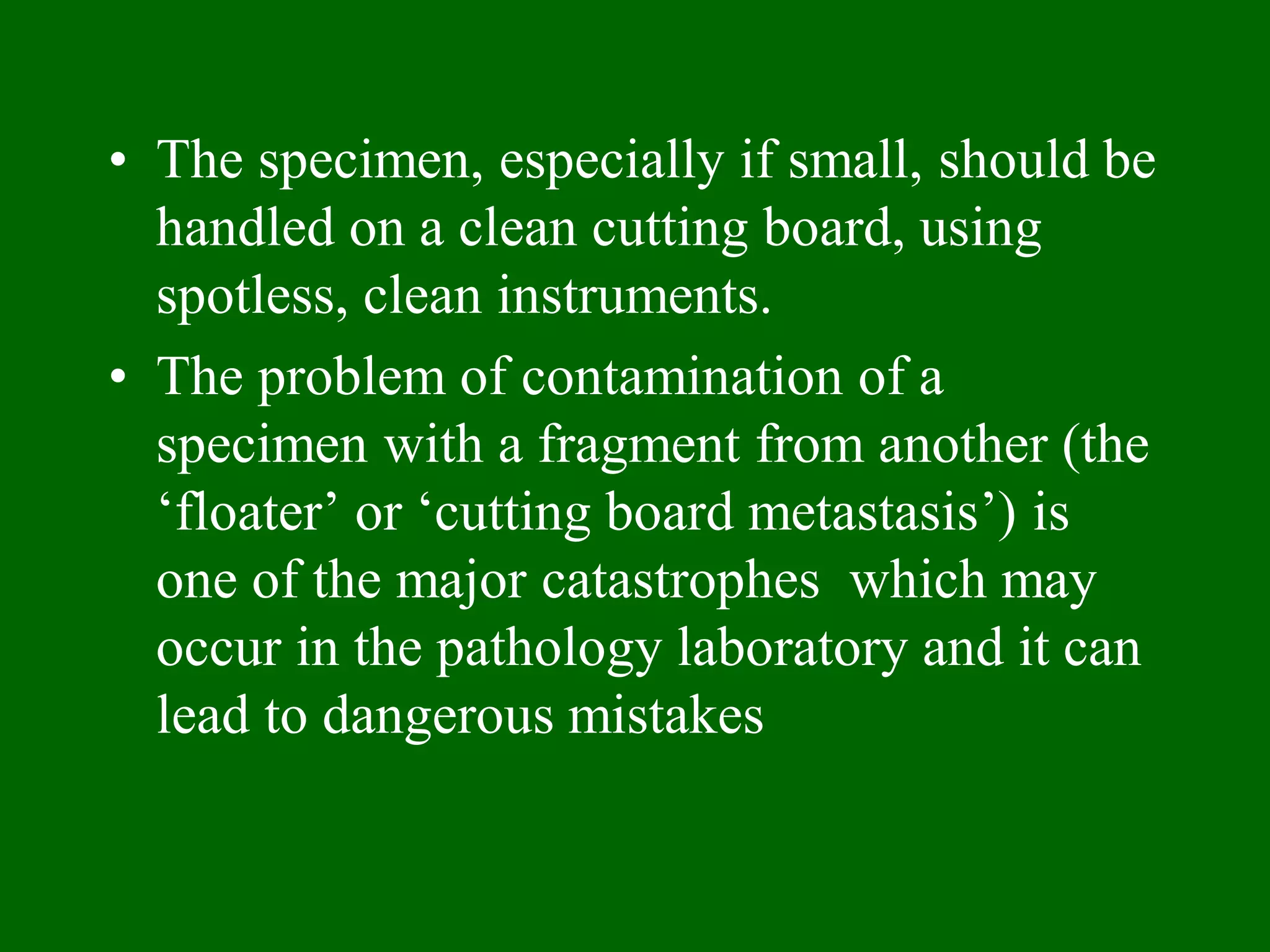 • The specimen, especially if small, should be
handled on a clean cutting board, using
spotless, clean instruments.
• The problem of contamination of a
specimen with a fragment from another (the
‘floater’ or ‘cutting board metastasis’) is
one of the major catastrophes which may
occur in the pathology laboratory and it can
lead to dangerous mistakes
 