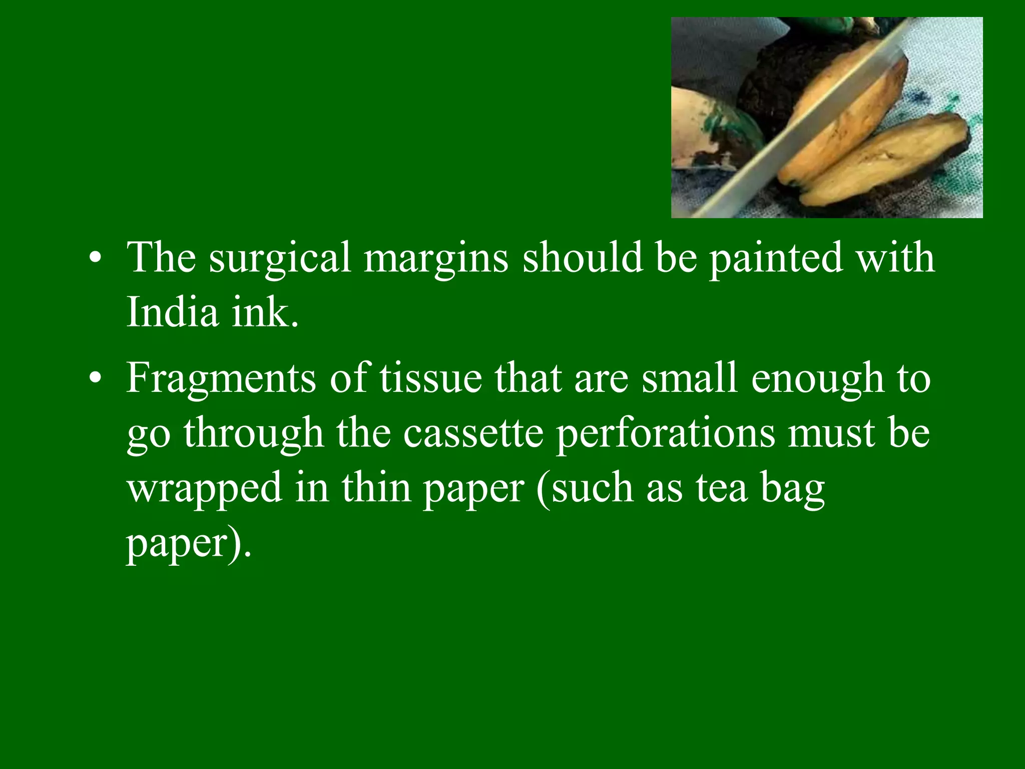 • The surgical margins should be painted with
India ink.
• Fragments of tissue that are small enough to
go through the cassette perforations must be
wrapped in thin paper (such as tea bag
paper).
 