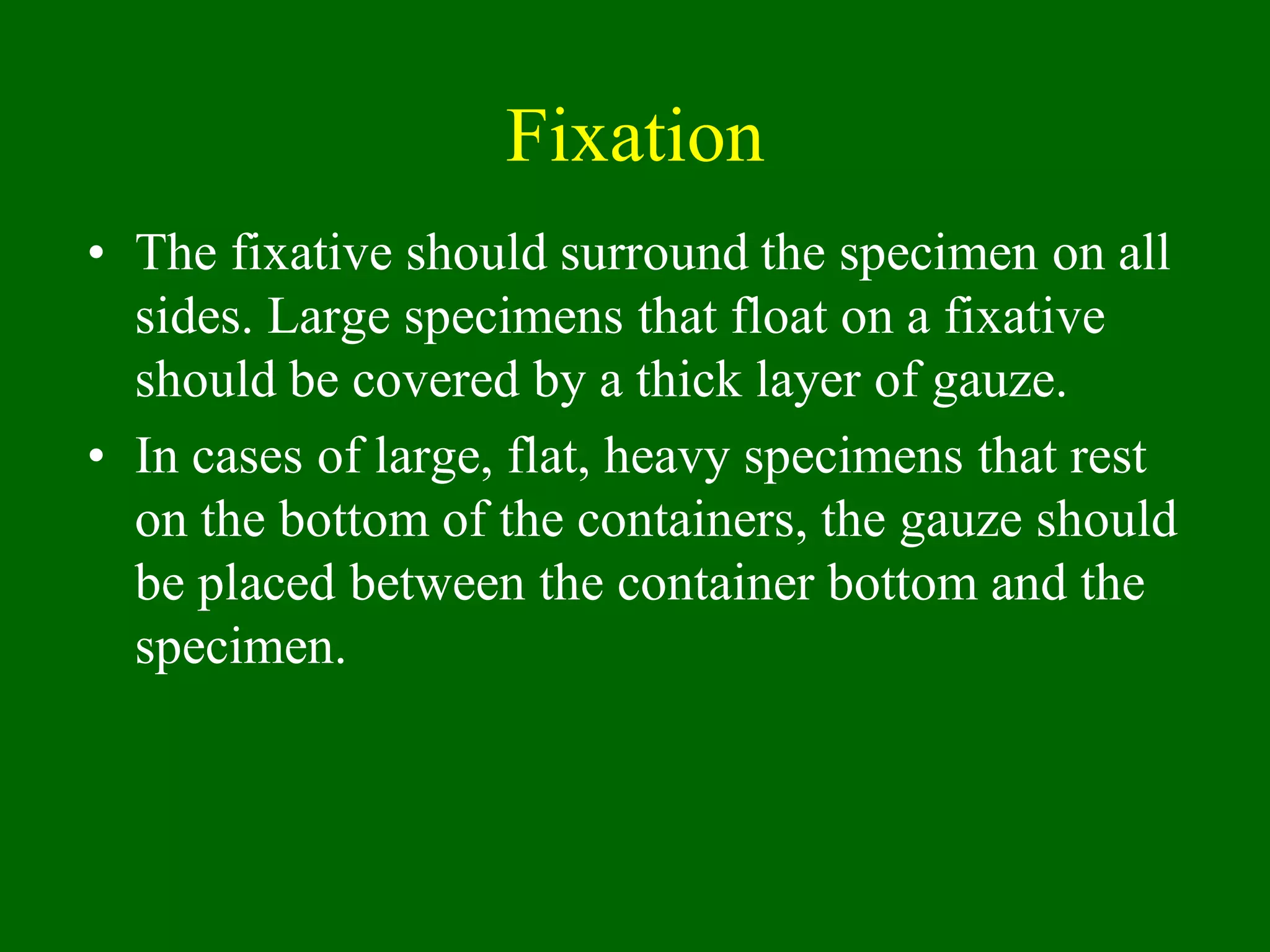 Fixation
• The fixative should surround the specimen on all
sides. Large specimens that float on a fixative
should be covered by a thick layer of gauze.
• In cases of large, flat, heavy specimens that rest
on the bottom of the containers, the gauze should
be placed between the container bottom and the
specimen.
 