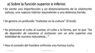 a) Sobre la función superior e inferior.
• Se siente una imperfección y un distanciamiento de lo vitalmente
valioso, una ruptura interior equivalente a una dolorosa herida.
• Se genera un profundo “malestar en la cultura” (Freud).
• Se promueve el culto al cuerpo, el culto a la forma, por lo que “ha
de depender de nosotros el restaurar con un arte superior esa
totalidad de nuestra naturaleza…”.
• Hoy el corazón del hombre enfrenta una furiosa lucha.
14/12/2022 jjmbezanilla@gmail.com 10
 