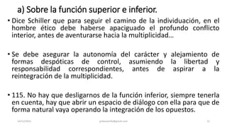 a) Sobre la función superior e inferior.
• Dice Schiller que para seguir el camino de la individuación, en el
hombre ético debe haberse apaciguado el profundo conflicto
interior, antes de aventurarse hacia la multiplicidad…
• Se debe asegurar la autonomía del carácter y alejamiento de
formas despóticas de control, asumiendo la libertad y
responsabilidad correspondientes, antes de aspirar a la
reintegración de la multiplicidad.
• 115. No hay que desligarnos de la función inferior, siempre tenerla
en cuenta, hay que abrir un espacio de diálogo con ella para que de
forma natural vaya operando la integración de los opuestos.
14/12/2022 jjmbezanilla@gmail.com 12
 