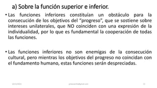 a) Sobre la función superior e inferior.
• Las funciones inferiores constituían un obstáculo para la
consecución de los objetivos del “progreso”, que se sostiene sobre
intereses unilaterales, que NO coinciden con una expresión de la
individualidad, por lo que es fundamental la cooperación de todas
las funciones.
• Las funciones inferiores no son enemigas de la consecución
cultural, pero mientras los objetivos del progreso no coincidan con
el fundamento humano, estas funciones serán despreciadas.
14/12/2022 jjmbezanilla@gmail.com 13
 
