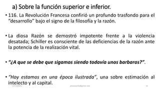 a) Sobre la función superior e inferior.
• 116. La Revolución Francesa confirió un profundo trasfondo para el
“desarrollo” bajo el signo de la filosofía y la razón.
• La diosa Razón se demostró impotente frente a la violencia
desatada; Schiller es consciente de las deficiencias de la razón ante
la potencia de la realización vital.
• “¿A que se debe que sigamos siendo todavía unos barbaros?”.
• “Hoy estamos en una época ilustrada”, una sobre estimación al
intelecto y al capital.
14/12/2022 jjmbezanilla@gmail.com 14
 