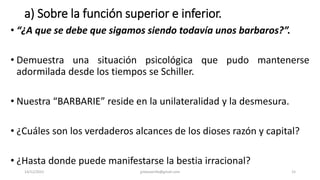 a) Sobre la función superior e inferior.
• “¿A que se debe que sigamos siendo todavía unos barbaros?”.
• Demuestra una situación psicológica que pudo mantenerse
adormilada desde los tiempos se Schiller.
• Nuestra “BARBARIE” reside en la unilateralidad y la desmesura.
• ¿Cuáles son los verdaderos alcances de los dioses razón y capital?
• ¿Hasta donde puede manifestarse la bestia irracional?
14/12/2022 jjmbezanilla@gmail.com 15
 