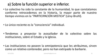 a) Sobre la función superior e inferior.
• Lo colectivo ha sido la constante de la humanidad, lo que constatamos
conforme retrocedemos en la historia, la mayor parte de nuestro
tiempo vivimos en la “PARTICIPACIÓN MISTICA” (Lévy-Bruhl).
• Lo único reciente es la “consciencia” individual.
• Tendemos a proyectar lo avasallador de lo colectivo sobre las
instituciones, sobre el Estado y la Iglesia.
• Las instituciones no poseen la omnipotencia que les atribuimos, sirven
como un relativo contenedor, pero no han extirpado la barbarie.
14/12/2022 jjmbezanilla@gmail.com 16
 