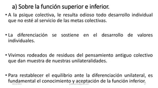 a) Sobre la función superior e inferior.
• A la psique colectiva, le resulta odioso todo desarrollo individual
que no esté al servicio de las metas colectivas.
• La diferenciación se sostiene en el desarrollo de valores
individuales.
• Vivimos rodeados de residuos del pensamiento antiguo colectivo
que dan muestra de nuestras unilateralidades.
• Para restablecer el equilibrio ante la diferenciación unilateral, es
fundamental el conocimiento y aceptación de la función inferior.
14/12/2022 jjmbezanilla@gmail.com 17
 