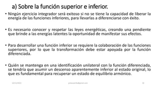 a) Sobre la función superior e inferior.
• Ningún ejercicio integrador será exitoso si no se tiene la capacidad de liberar la
energía de las funciones inferiores, para llevarlas a diferenciarse con éxito.
• Es necesario conocer y respetar las leyes energéticas, creando una pendiente
que brinde a las energías latentes la oportunidad de manifestar sus efectos.
• Para desarrollar una función inferior se requiere la colaboración de las funciones
superiores, por lo que la transformación debe estar apoyada por la función
diferenciada.
• Quién se mantenga en una identificación unilateral con la función diferenciada,
se tendría que asumir un descenso aparentemente inferior al estado original, lo
que es fundamental para recuperar un estado de equilibrio armónico.
14/12/2022 jjmbezanilla@gmail.com 18
 