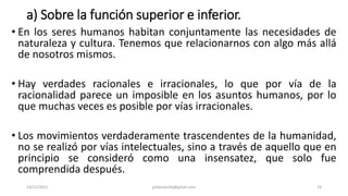 a) Sobre la función superior e inferior.
• En los seres humanos habitan conjuntamente las necesidades de
naturaleza y cultura. Tenemos que relacionarnos con algo más allá
de nosotros mismos.
• Hay verdades racionales e irracionales, lo que por vía de la
racionalidad parece un imposible en los asuntos humanos, por lo
que muchas veces es posible por vías irracionales.
• Los movimientos verdaderamente trascendentes de la humanidad,
no se realizó por vías intelectuales, sino a través de aquello que en
principio se consideró como una insensatez, que solo fue
comprendida después.
14/12/2022 jjmbezanilla@gmail.com 19
 