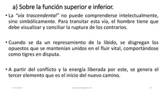 a) Sobre la función superior e inferior.
• La “vía trascendental” no puede comprenderse intelectualmente,
sino simbólicamente. Para transitar esta vía, el hombre tiene que
debe visualizar y conciliar la ruptura de los contrarios.
• Cuando se da un represamiento de la libido, se disgregan los
opuestos que se mantenían unidos en el fluir vital, comportándose
como tigres en disputa.
• A partir del conflicto y la energía liberada por este, se genera el
tercer elemento que es el inicio del nuevo camino.
14/12/2022 jjmbezanilla@gmail.com 20
 