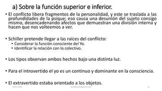 a) Sobre la función superior e inferior.
• El conflicto libera fragmentos de la personalidad, y este se traslada a las
profundidades de la psique; eso causa una desunión del sujeto consigo
mismo, desencadenando afectos que demuestran una división interna y
hacen que nos volteemos a ver.
• Schiller pretende llegar a las raíces del conflicto:
• Considerar la función consciente del Yo.
• Identificar la relación con lo colectivo.
• Los tipos observan ambos hechos bajo una distinta luz.
• Para el introvertido el yo es un continuo y dominante en la consciencia.
• El extravertido estaba orientado a los objetos.
14/12/2022 jjmbezanilla@gmail.com 21
 