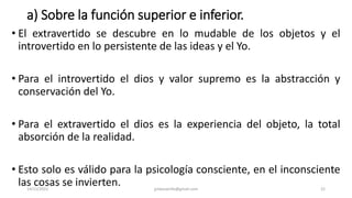 a) Sobre la función superior e inferior.
• El extravertido se descubre en lo mudable de los objetos y el
introvertido en lo persistente de las ideas y el Yo.
• Para el introvertido el dios y valor supremo es la abstracción y
conservación del Yo.
• Para el extravertido el dios es la experiencia del objeto, la total
absorción de la realidad.
• Esto solo es válido para la psicología consciente, en el inconsciente
las cosas se invierten.
14/12/2022 jjmbezanilla@gmail.com 22
 