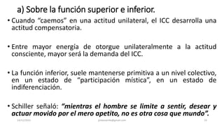 a) Sobre la función superior e inferior.
• Cuando “caemos” en una actitud unilateral, el ICC desarrolla una
actitud compensatoria.
• Entre mayor energía de otorgue unilateralmente a la actitud
consciente, mayor será la demanda del ICC.
• La función inferior, suele mantenerse primitiva a un nivel colectivo,
en un estado de “participación mística”, en un estado de
indiferenciación.
• Schiller señaló: “mientras el hombre se limite a sentir, desear y
actuar movido por el mero apetito, no es otra cosa que mundo”.
14/12/2022 jjmbezanilla@gmail.com 23
 