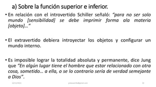 a) Sobre la función superior e inferior.
• En relación con el introvertido Schiller señaló: “para no ser solo
mundo [sensibilidad] se debe imprimir forma ala materia
[objeto]…”
• El extravertido debiera introyectar los objetos y configurar un
mundo interno.
• Es imposible lograr la totalidad absoluta y permanente, dice Jung
que “En algún lugar tiene el hombre que estar relacionado con otra
cosa, sometido… a ella, o se lo contrario sería de verdad semejante
a Dios”.
14/12/2022 jjmbezanilla@gmail.com 24
 