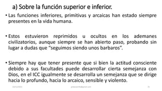 a) Sobre la función superior e inferior.
• Las funciones inferiores, primitivas y arcaicas han estado siempre
presentes en la vida humana.
• Estos estuvieron reprimidos u ocultos en los ademanes
civilizatorios, aunque siempre se han abierto paso, probando sin
lugar a dudas que “seguimos siendo unos barbaros”.
• Siempre hay que tener presente que si bien la actitud consciente
debido a sus facultades puede desarrollar cierta semejanza con
Dios, en el ICC igualmente se desarrolla un semejanza que se dirige
hacia lo profundo, hacia lo arcaico, sensible y violento.
14/12/2022 jjmbezanilla@gmail.com 25
 