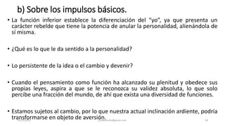 b) Sobre los impulsos básicos.
• La función inferior establece la diferenciación del “yo”, ya que presenta un
carácter rebelde que tiene la potencia de anular la personalidad, alienándola de
sí misma.
• ¿Qué es lo que le da sentido a la personalidad?
• Lo persistente de la idea o el cambio y devenir?
• Cuando el pensamiento como función ha alcanzado su plenitud y obedece sus
propias leyes, aspira a que se le reconozca su validez absoluta, lo que solo
percibe una fracción del mundo, de ahí que exista una diversidad de funciones.
• Estamos sujetos al cambio, por lo que nuestra actual inclinación ardiente, podría
transformarse en objeto de aversión.
14/12/2022 jjmbezanilla@gmail.com 28
 