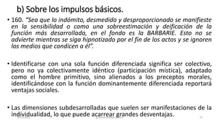 b) Sobre los impulsos básicos.
• 160. “Sea que lo indómito, desmedido y desproporcionado se manifieste
en la sensibilidad o como una sobreestimación y deificación de la
función más desarrollada, en el fondo es la BARBARIE. Esto no se
advierte mientras se siga hipnotizado por el fin de los actos y se ignoren
los medios que condicen a él”.
• Identificarse con una sola función diferenciada significa ser colectivo,
pero no ya colectivamente idéntico (participación mística), adaptado
como el hombre primitivo, sino alienados a los preceptos morales,
identificándose con la función dominantemente diferenciada reportará
ventajas sociales.
• Las dimensiones subdesarrolladas que suelen ser manifestaciones de la
individualidad, lo que puede acarrear grandes desventajas.
14/12/2022 jjmbezanilla@gmail.com 29
 