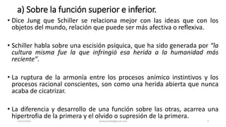 a) Sobre la función superior e inferior.
• Dice Jung que Schiller se relaciona mejor con las ideas que con los
objetos del mundo, relación que puede ser más afectiva o reflexiva.
• Schiller habla sobre una escisión psíquica, que ha sido generada por “la
cultura misma fue la que infringió esa herida a la humanidad más
reciente”.
• La ruptura de la armonía entre los procesos anímico instintivos y los
procesos racional conscientes, son como una herida abierta que nunca
acaba de cicatrizar.
• La diferencia y desarrollo de una función sobre las otras, acarrea una
hipertrofia de la primera y el olvido o supresión de la primera.
14/12/2022 jjmbezanilla@gmail.com 3
 