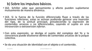 b) Sobre los impulsos básicos.
• 162. Schiller sabe que pensamiento y afecto pueden suplantarse
mutuamente de manera dinámica.
• 163. Si la fuerza de la función diferenciada fluye a través de las
funciones inferiores, estas se activan pudiendo generar una inversión
del tipo, de la actitud principal, prevaleciendo la expresión de
contenidos arcaicos y no diferenciados, cayendo el sujeto en una
introversión o extraversión inferior.
• Con esta expresión, se desliga el sujeto del complejo del Yo y la
consciencia puede disolverse dentro de contenidos arcaicos de la psique
colectiva.
• Se da una situación de identidad con el objeto o el contenido.
14/12/2022 jjmbezanilla@gmail.com 30
 