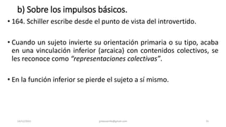 b) Sobre los impulsos básicos.
• 164. Schiller escribe desde el punto de vista del introvertido.
• Cuando un sujeto invierte su orientación primaria o su tipo, acaba
en una vinculación inferior (arcaica) con contenidos colectivos, se
les reconoce como “representaciones colectivas”.
• En la función inferior se pierde el sujeto a sí mismo.
14/12/2022 jjmbezanilla@gmail.com 31
 