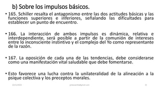 b) Sobre los impulsos básicos.
• 165. Schiller resalta el antagonismo entre las dos actitudes básicas y las
funciones superiores e inferiores, señalando las dificultades para
establecer un punto de encuentro.
• 166. La interacción de ambos impulsos es dinámica, relativa e
interdependiente, será posible a partir de la comunión de intereses
entre lo inconsciente instintivo y el complejo del Yo como representante
de la razón.
• 167. La oposición de cada una de las tendencias, debe considerarse
como una manifestación vital saludable que debe fomentarse.
• Esto favorece una lucha contra la unilateralidad de la alineación a la
psique colectiva y los preceptos morales.
14/12/2022 jjmbezanilla@gmail.com 32
 