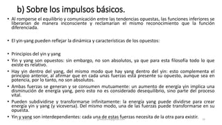 b) Sobre los impulsos básicos.
• Al romperse el equilibrio y comunicación entre las tendencias opuestas, las funciones inferiores se
liberarían de manera inconsciente y reclamarían el mismo reconocimiento que la función
diferenciada.
• El yin-yang pueden reflejar la dinámica y características de los opuestos:
• Principios del yin y yang
• Yin y yang son opuestos: sin embargo, no son absolutos, ya que para esta filosofía todo lo que
existe es relativo.
• Hay yin dentro del yang, del mismo modo que hay yang dentro del yin: esto complementa el
principio anterior, al afirmar que en cada unas fuerzas está presente su opuesto, aunque sea en
potencia, por lo tanto, no son absolutos.
• Ambas fuerzas se generan y se consumen mutuamente: un aumento de energía yin implica una
disminución de energía yang, pero esto no es considerado desequilibrio, sino parte del proceso
vital.
• Pueden subdividirse y transformarse infinitamente: la energía yang puede dividirse para crear
energía yin y yang (y viceversa). Del mismo modo, una de las fuerzas puede transformarse en su
opuesta.
• Yin y yang son interdependientes: cada una de estas fuerzas necesita de la otra para existir.
14/12/2022 jjmbezanilla@gmail.com 33
 