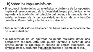 b) Sobre los impulsos básicos.
• El reconocimiento de las características y dinámica de los opuestos
implica el reconocimiento de la diversidad, lo que psicológicamente
equivale a la abolición del principio del poder, a la renuncia de la
validez universal de la unilateralidad, en favor de una función
colectiva diferenciada y adaptada a lo universal.
• 168. A partir de esto se establecen las bases para el reconocimiento
de la individualidad.
• La cooperación de los opuestos no puede realizarse desde una
perspectiva racional, esto solo puede lograrse a partir de una
síntesis donde se contenga la energía de ambas tendencias, un
símbolo amplio, profundo y multidimensional: (ejemplo) el Tao.
14/12/2022 jjmbezanilla@gmail.com 34
 