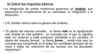 b) Sobre los impulsos básicos.
• La integración de ambas tendencias generaría un símbolo, que
expresaría el cumplimiento de su naturaleza: la integración y la
disolución.
• 170. Schiller refiere sobre la génesis del símbolo:
• “El objeto del impulso sensible… se llama vida en la significación
más amplia de esta palabra… un concepto son el que se significa
todo ser material y toda presencia inmediata a los sentidos. El
objeto del impulso formal… se llama forma…, siendo éste aquí un
concepto que comprende en él todas las cualidades formales de las
cosas y todas las relaciones de las mismas con las facultades
intelectivas”.
14/12/2022 jjmbezanilla@gmail.com 35
 