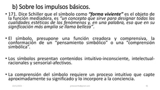 b) Sobre los impulsos básicos.
• 171. Dice Schiller que el símbolo como “forma viviente” es el objeto de
la función mediadora, es “un concepto que sirve para designar todas las
cualidades estéticas de los fenómenos y, en una palabra, eso que en su
significación más amplia se llama belleza”.
• El símbolo, presupone una función creadora y comprensiva, la
conformación de un “pensamiento simbólico” o una “comprensión
simbólica”.
• Los símbolos presentan contenidos intuitivo-inconsciente, intelectual-
racionales y sensorial-afectivos.
• La comprensión del símbolo requiere un proceso intuitivo que capte
aproximadamente su significado y lo incorpore a la conciencia.
14/12/2022 jjmbezanilla@gmail.com 36
 