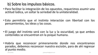 b) Sobre los impulsos básicos.
• Para facilitar la integración de los opuestos, requerimos asumir una
actitud lúdica, un soltar la seriedad de la unilateralidad.
• Esto permitiría que el instinto interactúe con libertad con los
pensamientos, las ideas y las cosas.
• El juego del instinto será con la luz y la oscuridad, ya que ambos
contenidos se encuentran en la psique humana.
• Habría que reconocer primeramente donde nos encontramos
parados, debemos reconocer nuestra escisión, para de ahí regresar
al punto medio.
14/12/2022 jjmbezanilla@gmail.com 38
 
