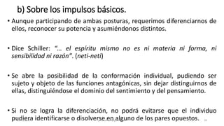 b) Sobre los impulsos básicos.
• Aunque participando de ambas posturas, requerimos diferenciarnos de
ellos, reconocer su potencia y asumiéndonos distintos.
• Dice Schiller: “… el espíritu mismo no es ni materia ni forma, ni
sensibilidad ni razón”. (neti-neti)
• Se abre la posibilidad de la conformación individual, pudiendo ser
sujeto y objeto de las funciones antagónicas, sin dejar distinguirnos de
ellas, distinguiéndose el dominio del sentimiento y del pensamiento.
• Si no se logra la diferenciación, no podrá evitarse que el individuo
pudiera identificarse o disolverse en alguno de los pares opuestos.
14/12/2022 jjmbezanilla@gmail.com 39
 