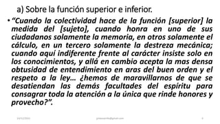 a) Sobre la función superior e inferior.
•“Cuando la colectividad hace de la función [superior] la
medida del [sujeto], cuando honra en uno de sus
ciudadanos solamente la memoria, en otros solamente el
cálculo, en un tercero solamente la destreza mecánica;
cuando aquí indiferente frente al carácter insiste solo en
los conocimientos, y allá en cambio acepta la mas densa
obtusidad de entendimiento en aras del buen orden y el
respeto a la ley… ¿hemos de maravillarnos de que se
desatiendan las demás facultades del espíritu para
consagrar toda la atención a la única que rinde honores y
provecho?”.
14/12/2022 jjmbezanilla@gmail.com 4
 