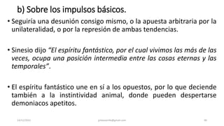 b) Sobre los impulsos básicos.
• Seguiría una desunión consigo mismo, o la apuesta arbitraria por la
unilateralidad, o por la represión de ambas tendencias.
• Sinesio dijo “El espíritu fantástico, por el cual vivimos las más de las
veces, ocupa una posición intermedia entre las cosas eternas y las
temporales”.
• El espíritu fantástico une en sí a los opuestos, por lo que deciende
también a la instintividad animal, donde pueden despertarse
demoniacos apetitos.
14/12/2022 jjmbezanilla@gmail.com 40
 