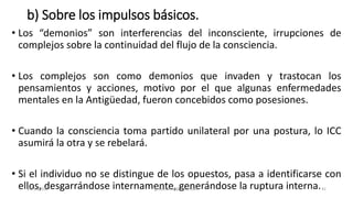 b) Sobre los impulsos básicos.
• Los “demonios” son interferencias del inconsciente, irrupciones de
complejos sobre la continuidad del flujo de la consciencia.
• Los complejos son como demonios que invaden y trastocan los
pensamientos y acciones, motivo por el que algunas enfermedades
mentales en la Antigüedad, fueron concebidos como posesiones.
• Cuando la consciencia toma partido unilateral por una postura, lo ICC
asumirá la otra y se rebelará.
• Si el individuo no se distingue de los opuestos, pasa a identificarse con
ellos, desgarrándose internamente, generándose la ruptura interna.
14/12/2022 jjmbezanilla@gmail.com 41
 