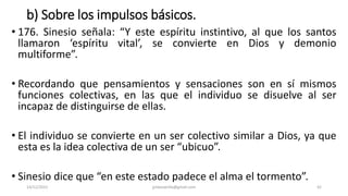 b) Sobre los impulsos básicos.
• 176. Sinesio señala: “Y este espíritu instintivo, al que los santos
llamaron ‘espíritu vital’, se convierte en Dios y demonio
multiforme”.
• Recordando que pensamientos y sensaciones son en sí mismos
funciones colectivas, en las que el individuo se disuelve al ser
incapaz de distinguirse de ellas.
• El individuo se convierte en un ser colectivo similar a Dios, ya que
esta es la idea colectiva de un ser “ubicuo”.
• Sinesio dice que “en este estado padece el alma el tormento”.
14/12/2022 jjmbezanilla@gmail.com 42
 