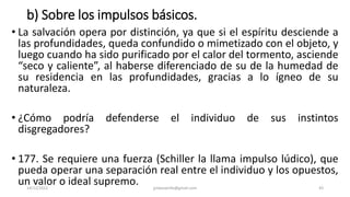 b) Sobre los impulsos básicos.
• La salvación opera por distinción, ya que si el espíritu desciende a
las profundidades, queda confundido o mimetizado con el objeto, y
luego cuando ha sido purificado por el calor del tormento, asciende
“seco y caliente”, al haberse diferenciado de su de la humedad de
su residencia en las profundidades, gracias a lo ígneo de su
naturaleza.
• ¿Cómo podría defenderse el individuo de sus instintos
disgregadores?
• 177. Se requiere una fuerza (Schiller la llama impulso lúdico), que
pueda operar una separación real entre el individuo y los opuestos,
un valor o ideal supremo.
14/12/2022 jjmbezanilla@gmail.com 43
 