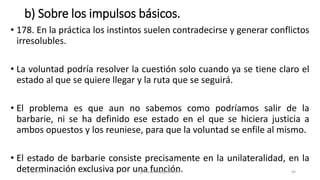 b) Sobre los impulsos básicos.
• 178. En la práctica los instintos suelen contradecirse y generar conflictos
irresolubles.
• La voluntad podría resolver la cuestión solo cuando ya se tiene claro el
estado al que se quiere llegar y la ruta que se seguirá.
• El problema es que aun no sabemos como podríamos salir de la
barbarie, ni se ha definido ese estado en el que se hiciera justicia a
ambos opuestos y los reuniese, para que la voluntad se enfile al mismo.
• El estado de barbarie consiste precisamente en la unilateralidad, en la
determinación exclusiva por una función.
14/12/2022 jjmbezanilla@gmail.com 44
 