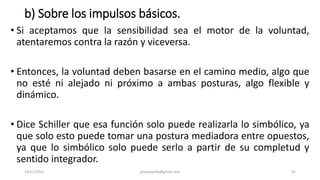 b) Sobre los impulsos básicos.
• Si aceptamos que la sensibilidad sea el motor de la voluntad,
atentaremos contra la razón y viceversa.
• Entonces, la voluntad deben basarse en el camino medio, algo que
no esté ni alejado ni próximo a ambas posturas, algo flexible y
dinámico.
• Dice Schiller que esa función solo puede realizarla lo simbólico, ya
que solo esto puede tomar una postura mediadora entre opuestos,
ya que lo simbólico solo puede serlo a partir de su completud y
sentido integrador.
14/12/2022 jjmbezanilla@gmail.com 45
 