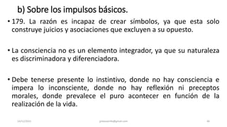 b) Sobre los impulsos básicos.
• 179. La razón es incapaz de crear símbolos, ya que esta solo
construye juicios y asociaciones que excluyen a su opuesto.
• La consciencia no es un elemento integrador, ya que su naturaleza
es discriminadora y diferenciadora.
• Debe tenerse presente lo instintivo, donde no hay consciencia e
impera lo inconsciente, donde no hay reflexión ni preceptos
morales, donde prevalece el puro acontecer en función de la
realización de la vida.
14/12/2022 jjmbezanilla@gmail.com 46
 