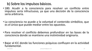 b) Sobre los impulsos básicos.
• 180. Acudir a la consciencia para resolver un conflicto entre
impulsos sería infructuoso, ya que una decisión de la consciencia
sería arbitraria.
• La consciencia no puede a la voluntad el contenido simbólico, que
es el único que puede mediar entre los opuestos.
• Para resolver el conflicto debemos profundizar en las bases de la
consciencia donde se mantiene una instintividad originaria.
• Bajar al ICC donde las funciones psíquicas confluyen en la actividad
fundamental.
14/12/2022 jjmbezanilla@gmail.com 47
 