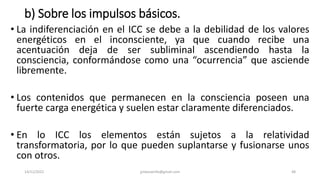 b) Sobre los impulsos básicos.
• La indiferenciación en el ICC se debe a la debilidad de los valores
energéticos en el inconsciente, ya que cuando recibe una
acentuación deja de ser subliminal ascendiendo hasta la
consciencia, conformándose como una “ocurrencia” que asciende
libremente.
• Los contenidos que permanecen en la consciencia poseen una
fuerte carga energética y suelen estar claramente diferenciados.
• En lo ICC los elementos están sujetos a la relatividad
transformatoria, por lo que pueden suplantarse y fusionarse unos
con otros.
14/12/2022 jjmbezanilla@gmail.com 48
 