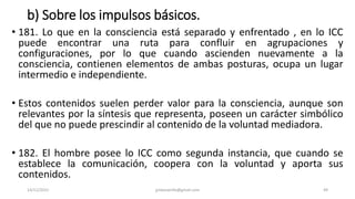 b) Sobre los impulsos básicos.
• 181. Lo que en la consciencia está separado y enfrentado , en lo ICC
puede encontrar una ruta para confluir en agrupaciones y
configuraciones, por lo que cuando ascienden nuevamente a la
consciencia, contienen elementos de ambas posturas, ocupa un lugar
intermedio e independiente.
• Estos contenidos suelen perder valor para la consciencia, aunque son
relevantes por la síntesis que representa, poseen un carácter simbólico
del que no puede prescindir al contenido de la voluntad mediadora.
• 182. El hombre posee lo ICC como segunda instancia, que cuando se
establece la comunicación, coopera con la voluntad y aporta sus
contenidos.
14/12/2022 jjmbezanilla@gmail.com 49
 